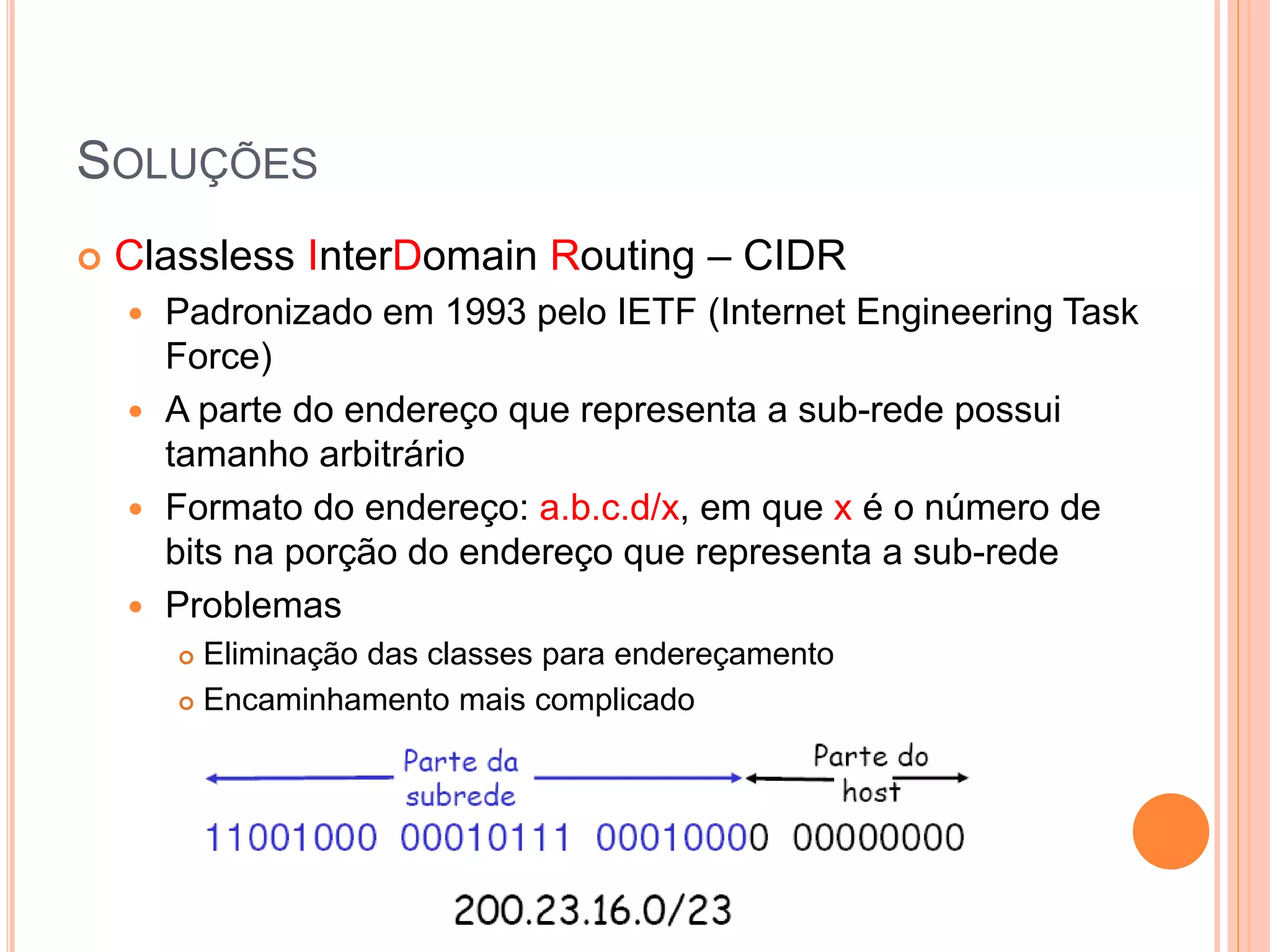 SOLUÇÕES
 Classless InterDomain Routing – CIDR
 Padronizado em 1993 pelo IETF (Internet Engineering Task
Force)
 A parte do endereço que representa a sub-rede possui
tamanho arbitrário
 Formato do endereço: a.b.c.d/x, em que x é o número de
bits na porção do endereço que representa a sub-rede
 Problemas
 Eliminação das classes para endereçamento
 Encaminhamento mais complicado
 