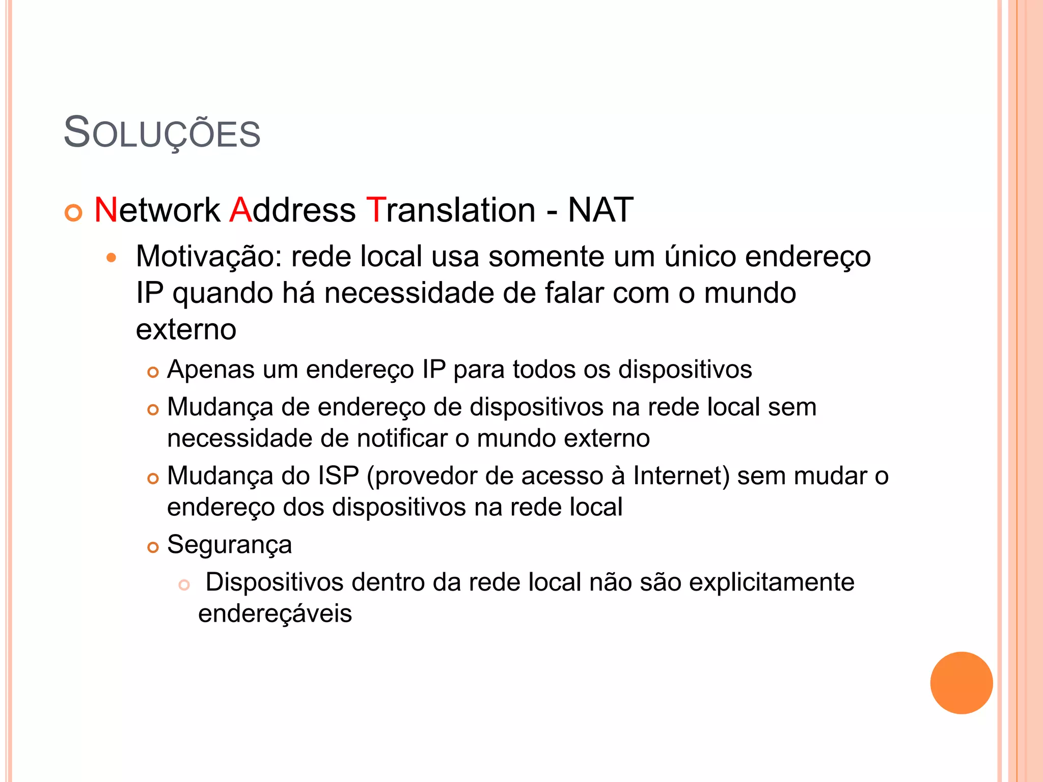 SOLUÇÕES
 Network Address Translation - NAT
 Motivação: rede local usa somente um único endereço
IP quando há necessidade de falar com o mundo
externo
 Apenas um endereço IP para todos os dispositivos
 Mudança de endereço de dispositivos na rede local sem
necessidade de notificar o mundo externo
 Mudança do ISP (provedor de acesso à Internet) sem mudar o
endereço dos dispositivos na rede local
 Segurança
 Dispositivos dentro da rede local não são explicitamente
endereçáveis
 