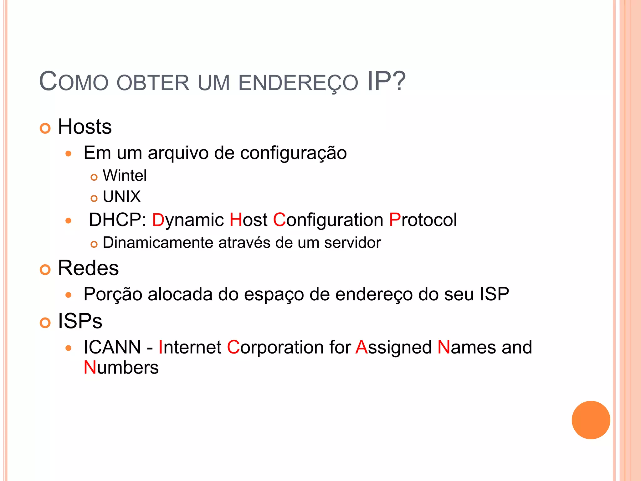 COMO OBTER UM ENDEREÇO IP?
 Hosts
 Em um arquivo de configuração
 Wintel
 UNIX
 DHCP: Dynamic Host Configuration Protocol
 Dinamicamente através de um servidor
 Redes
 Porção alocada do espaço de endereço do seu ISP
 ISPs
 ICANN - Internet Corporation for Assigned Names and
Numbers
 