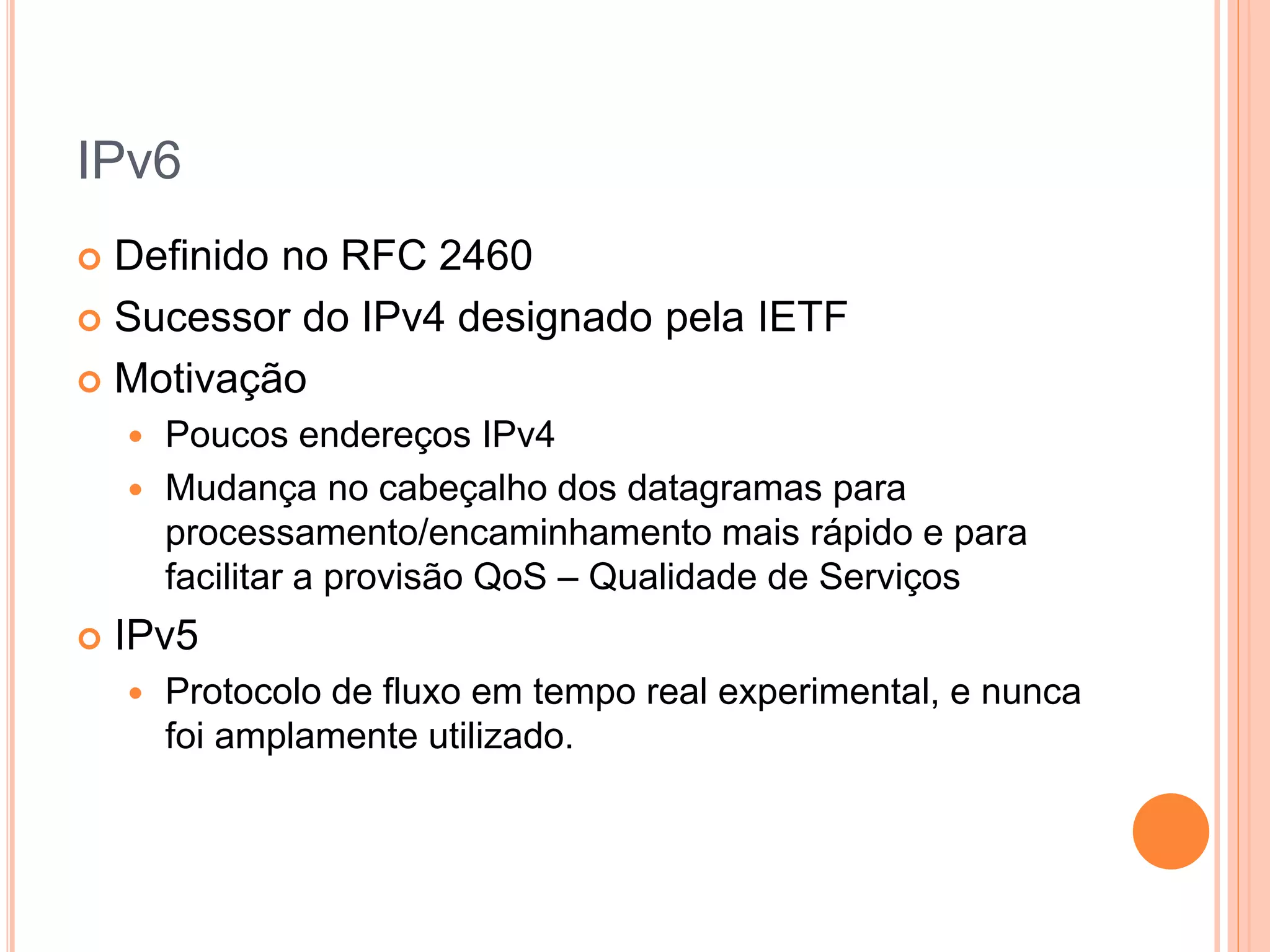 IPv6
 Definido no RFC 2460
 Sucessor do IPv4 designado pela IETF
 Motivação
 Poucos endereços IPv4
 Mudança no cabeçalho dos datagramas para
processamento/encaminhamento mais rápido e para
facilitar a provisão QoS – Qualidade de Serviços
 IPv5
 Protocolo de fluxo em tempo real experimental, e nunca
foi amplamente utilizado.
 