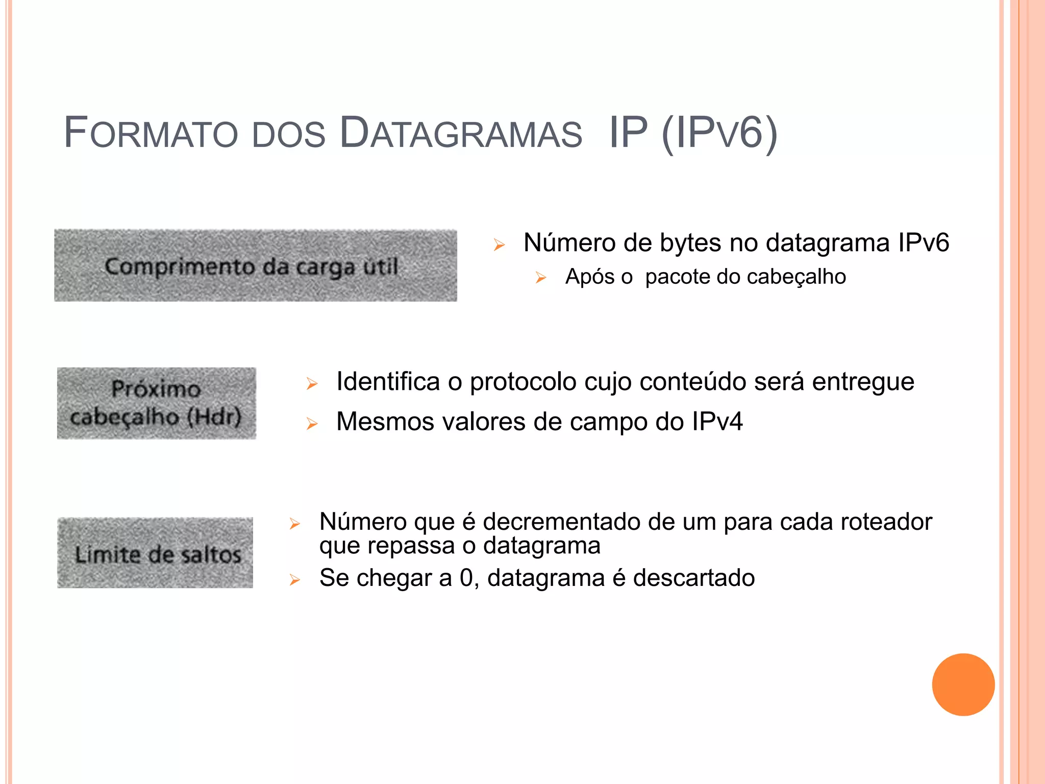FORMATO DOS DATAGRAMAS IP (IPV6)
 Número de bytes no datagrama IPv6
 Após o pacote do cabeçalho
 Identifica o protocolo cujo conteúdo será entregue
 Mesmos valores de campo do IPv4
 Número que é decrementado de um para cada roteador
que repassa o datagrama
 Se chegar a 0, datagrama é descartado
 
