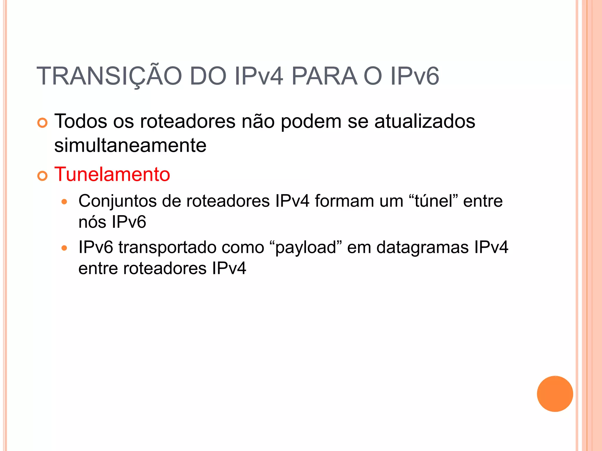 TRANSIÇÃO DO IPv4 PARA O IPv6
 Todos os roteadores não podem se atualizados
simultaneamente
 Tunelamento
 Conjuntos de roteadores IPv4 formam um “túnel” entre
nós IPv6
 IPv6 transportado como “payload” em datagramas IPv4
entre roteadores IPv4
 
