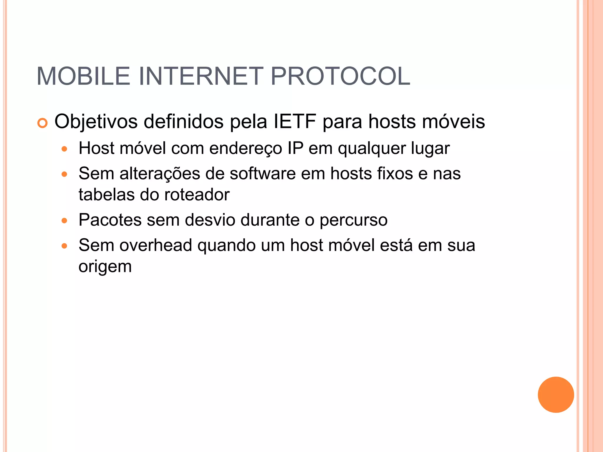 MOBILE INTERNET PROTOCOL
 Objetivos definidos pela IETF para hosts móveis
 Host móvel com endereço IP em qualquer lugar
 Sem alterações de software em hosts fixos e nas
tabelas do roteador
 Pacotes sem desvio durante o percurso
 Sem overhead quando um host móvel está em sua
origem
 