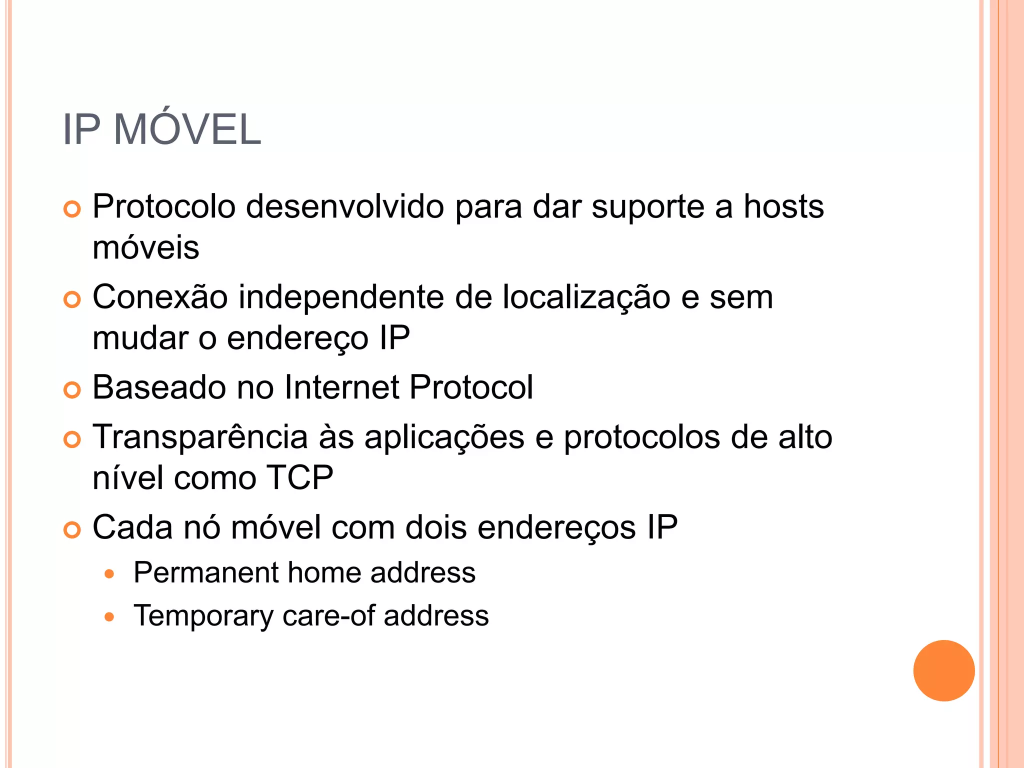 IP MÓVEL
 Protocolo desenvolvido para dar suporte a hosts
móveis
 Conexão independente de localização e sem
mudar o endereço IP
 Baseado no Internet Protocol
 Transparência às aplicações e protocolos de alto
nível como TCP
 Cada nó móvel com dois endereços IP
 Permanent home address
 Temporary care-of address
 