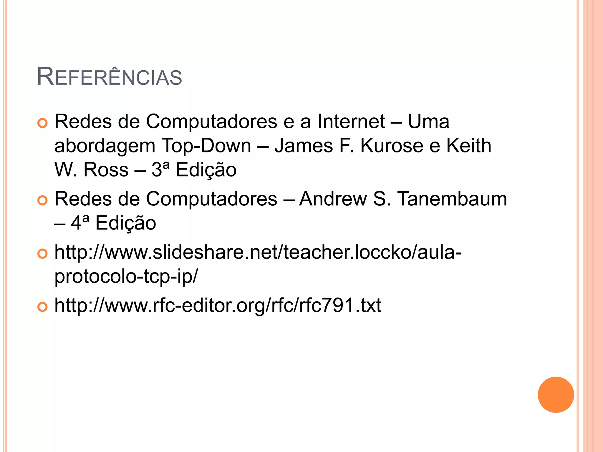 REFERÊNCIAS
 Redes de Computadores e a Internet – Uma
abordagem Top-Down – James F. Kurose e Keith
W. Ross – 3ª Edição
 Redes de Computadores – Andrew S. Tanembaum
– 4ª Edição
 http://www.slideshare.net/teacher.loccko/aula-
protocolo-tcp-ip/
 http://www.rfc-editor.org/rfc/rfc791.txt
 