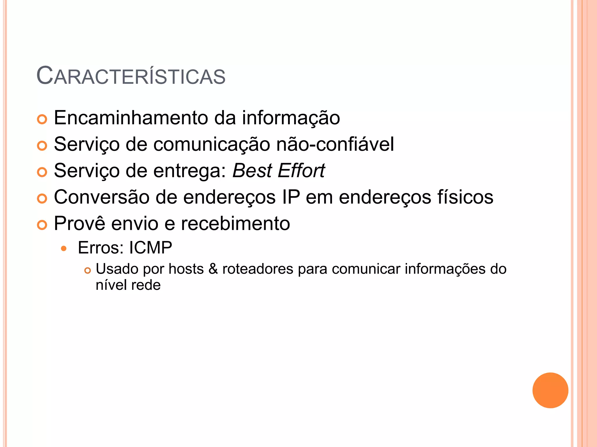 CARACTERÍSTICAS
 Encaminhamento da informação
 Serviço de comunicação não-confiável
 Serviço de entrega: Best Effort
 Conversão de endereços IP em endereços físicos
 Provê envio e recebimento
 Erros: ICMP
 Usado por hosts & roteadores para comunicar informações do
nível rede
 