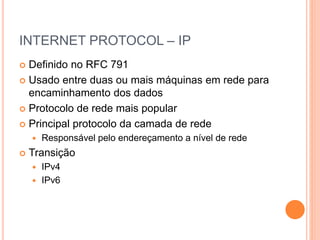 INTERNET PROTOCOL – IP
 Definido no RFC 791
 Usado entre duas ou mais máquinas em rede para
encaminhamento dos dados
 Protocolo de rede mais popular
 Principal protocolo da camada de rede
 Responsável pelo endereçamento a nível de rede
 Transição
 IPv4
 IPv6
 