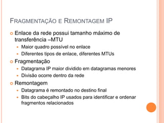 FRAGMENTAÇÃO E REMONTAGEM IP
 Enlace da rede possui tamanho máximo de
transferência –MTU
 Maior quadro possível no enlace
 Diferentes tipos de enlace, diferentes MTUs
 Fragmentação
 Datagrama IP maior dividido em datagramas menores
 Divisão ocorre dentro da rede
 Remontagem
 Datagrama é remontado no destino final
 Bits do cabeçalho IP usados para identificar e ordenar
fragmentos relacionados
 