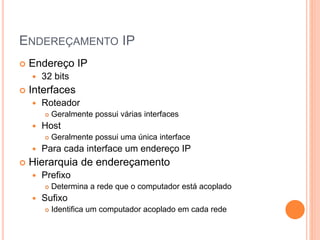 ENDEREÇAMENTO IP
 Endereço IP
 32 bits
 Interfaces
 Roteador
 Geralmente possui várias interfaces
 Host
 Geralmente possui uma única interface
 Para cada interface um endereço IP
 Hierarquia de endereçamento
 Prefixo
 Determina a rede que o computador está acoplado
 Sufixo
 Identifica um computador acoplado em cada rede
 