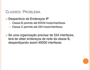 CLASSES: PROBLEMA
 Desperdício de Endereços IP
 Classe B permite até 65534 hosts/interfaces
 Classe C permite até 254 hosts/interfaces
 Se uma organização precisar de 534 interfaces,
terá de obter endereços de rede da classe B,
desperdiçando assim 65000 interfaces
 