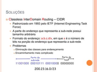 SOLUÇÕES
 Classless InterDomain Routing – CIDR
 Padronizado em 1993 pelo IETF (Internet Engineering Task
Force)
 A parte do endereço que representa a sub-rede possui
tamanho arbitrário
 Formato do endereço: a.b.c.d/x, em que x é o número de
bits na porção do endereço que representa a sub-rede
 Problemas
 Eliminação das classes para endereçamento
 Encaminhamento mais complicado
 