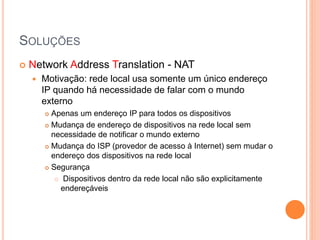 SOLUÇÕES
 Network Address Translation - NAT
 Motivação: rede local usa somente um único endereço
IP quando há necessidade de falar com o mundo
externo
 Apenas um endereço IP para todos os dispositivos
 Mudança de endereço de dispositivos na rede local sem
necessidade de notificar o mundo externo
 Mudança do ISP (provedor de acesso à Internet) sem mudar o
endereço dos dispositivos na rede local
 Segurança
 Dispositivos dentro da rede local não são explicitamente
endereçáveis
 
