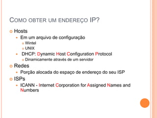 COMO OBTER UM ENDEREÇO IP?
 Hosts
 Em um arquivo de configuração
 Wintel
 UNIX
 DHCP: Dynamic Host Configuration Protocol
 Dinamicamente através de um servidor
 Redes
 Porção alocada do espaço de endereço do seu ISP
 ISPs
 ICANN - Internet Corporation for Assigned Names and
Numbers
 