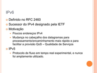 IPv6
 Definido no RFC 2460
 Sucessor do IPv4 designado pela IETF
 Motivação
 Poucos endereços IPv4
 Mudança no cabeçalho dos datagramas para
processamento/encaminhamento mais rápido e para
facilitar a provisão QoS – Qualidade de Serviços
 IPv5
 Protocolo de fluxo em tempo real experimental, e nunca
foi amplamente utilizado.
 