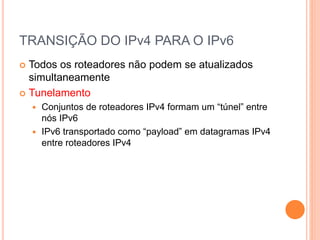 TRANSIÇÃO DO IPv4 PARA O IPv6
 Todos os roteadores não podem se atualizados
simultaneamente
 Tunelamento
 Conjuntos de roteadores IPv4 formam um “túnel” entre
nós IPv6
 IPv6 transportado como “payload” em datagramas IPv4
entre roteadores IPv4
 
