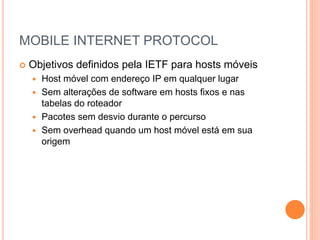 MOBILE INTERNET PROTOCOL
 Objetivos definidos pela IETF para hosts móveis
 Host móvel com endereço IP em qualquer lugar
 Sem alterações de software em hosts fixos e nas
tabelas do roteador
 Pacotes sem desvio durante o percurso
 Sem overhead quando um host móvel está em sua
origem
 