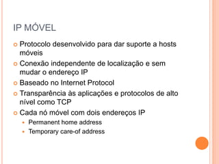 IP MÓVEL
 Protocolo desenvolvido para dar suporte a hosts
móveis
 Conexão independente de localização e sem
mudar o endereço IP
 Baseado no Internet Protocol
 Transparência às aplicações e protocolos de alto
nível como TCP
 Cada nó móvel com dois endereços IP
 Permanent home address
 Temporary care-of address
 