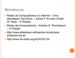 REFERÊNCIAS
 Redes de Computadores e a Internet – Uma
abordagem Top-Down – James F. Kurose e Keith
W. Ross – 3ª Edição
 Redes de Computadores – Andrew S. Tanembaum
– 4ª Edição
 http://www.slideshare.net/teacher.loccko/aula-
protocolo-tcp-ip/
 http://www.rfc-editor.org/rfc/rfc791.txt
 