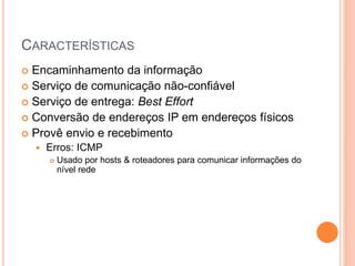 CARACTERÍSTICAS
 Encaminhamento da informação
 Serviço de comunicação não-confiável
 Serviço de entrega: Best Effort
 Conversão de endereços IP em endereços físicos
 Provê envio e recebimento
 Erros: ICMP
 Usado por hosts & roteadores para comunicar informações do
nível rede
 
