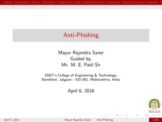 Outline Introduction History Techniques Protection by Tools Some Solutions for Corporation Some Solutions for Consumers B
Anti-Phishing
Mayur Rajendra Saner
Guided by,
Mr. M. E. Patil Sir
SSBT’s College of Engineering & Technology,
Bambhori, Jalgaon - 425 001, Maharashtra, India
April 6, 2016
April 5, 2016 Mayur Rajendra Saner Anti-Phishing 1/19
 