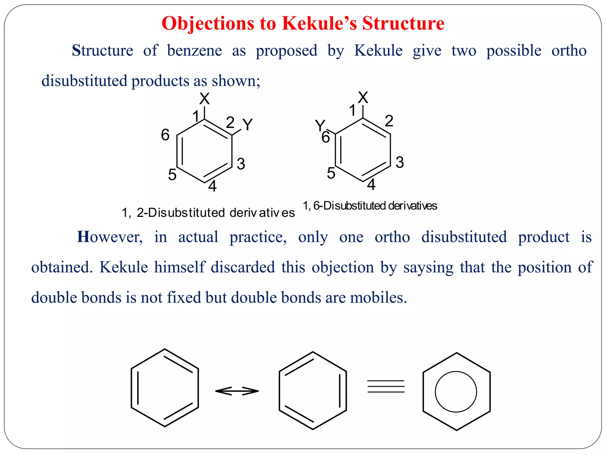 Objections to Kekule’s Structure
Structure of benzene as proposed by Kekule give two possible ortho
disubstituted products as shown;
1, 2-Disubstituted deriv ativ es
X
Y
X
Y
1 2
3
4
5
6
1
2
3
4
5
6
1, 6-Disubstitutedderivatives
However, in actual practice, only one ortho disubstituted product is
obtained. Kekule himself discarded this objection by saysing that the position of
double bonds is not fixed but double bonds are mobiles.
 