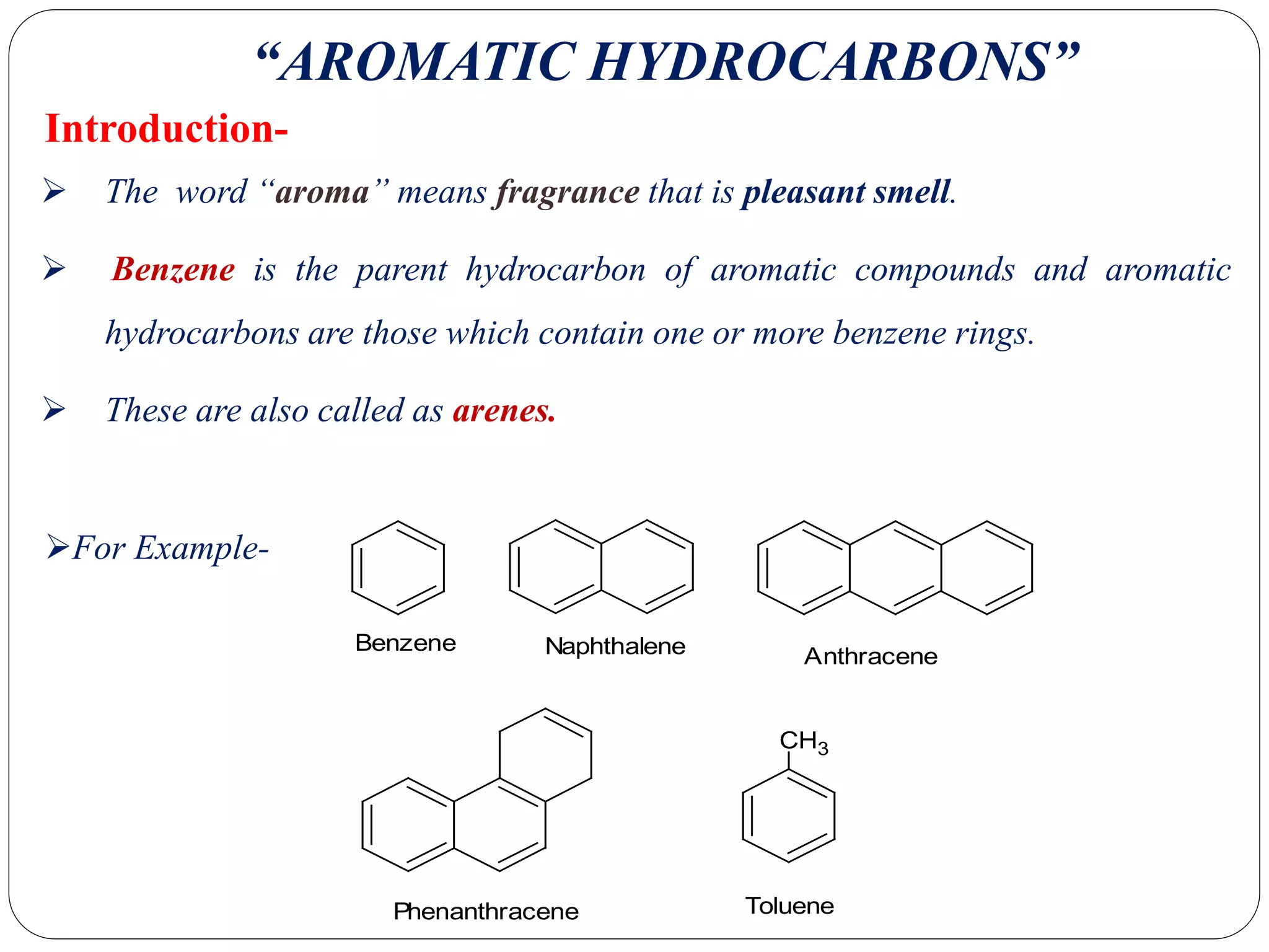 Introduction-
 The word “aroma” means fragrance that is pleasant smell.
 Benzene is the parent hydrocarbon of aromatic compounds and aromatic
hydrocarbons are those which contain one or more benzene rings.
 These are also called as arenes.
“AROMATIC HYDROCARBONS”
CH3
Benzene Naphthalene Anthracene
Phenanthracene Toluene
For Example-
 