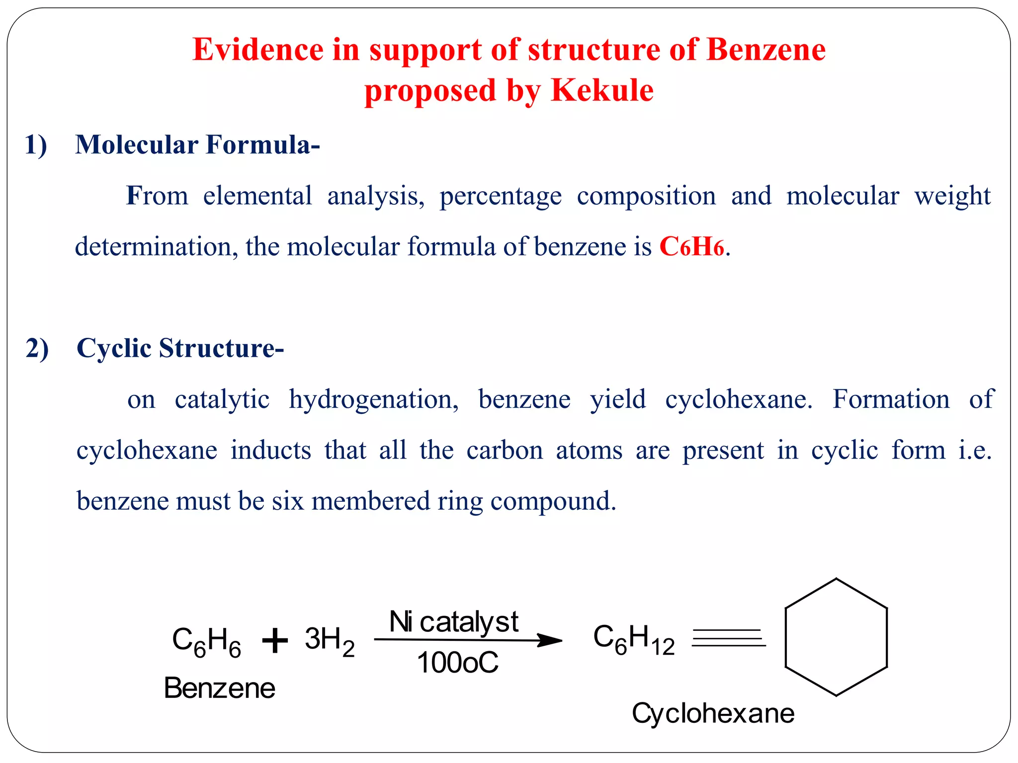 Evidence in support of structure of Benzene
proposed by Kekule
1) Molecular Formula-
From elemental analysis, percentage composition and molecular weight
determination, the molecular formula of benzene is C6H6.
2) Cyclic Structure-
on catalytic hydrogenation, benzene yield cyclohexane. Formation of
cyclohexane inducts that all the carbon atoms are present in cyclic form i.e.
benzene must be six membered ring compound.
C6H6 + 3H2
Ni catalyst
100oC
C6H12
Cyclohexane
Benzene
 