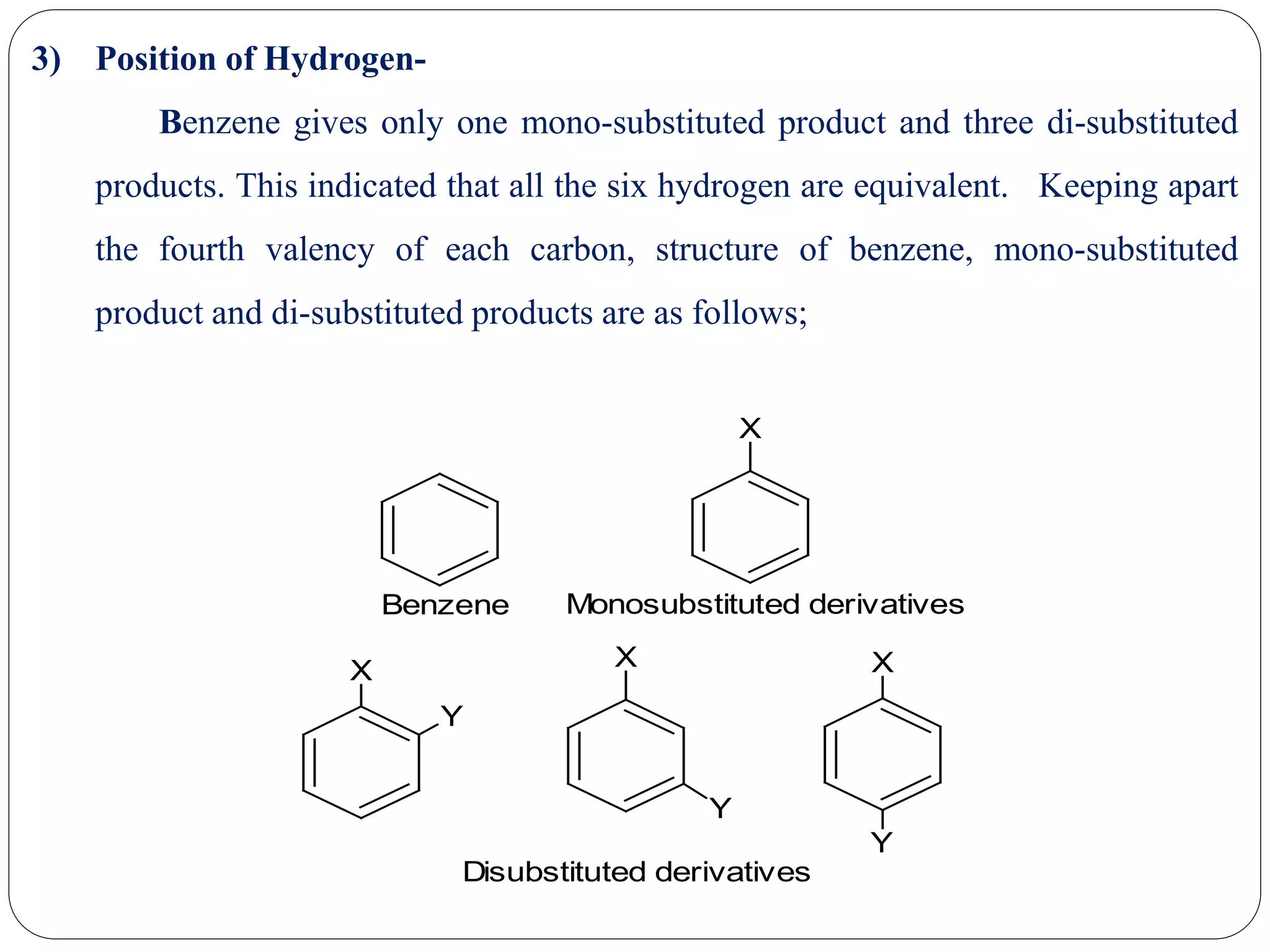 3) Position of Hydrogen-
Benzene gives only one mono-substituted product and three di-substituted
products. This indicated that all the six hydrogen are equivalent. Keeping apart
the fourth valency of each carbon, structure of benzene, mono-substituted
product and di-substituted products are as follows;
X
X
Y
X
Y
X
Y
Benzene Monosubstituted derivatives
Disubstituted derivatives
 
