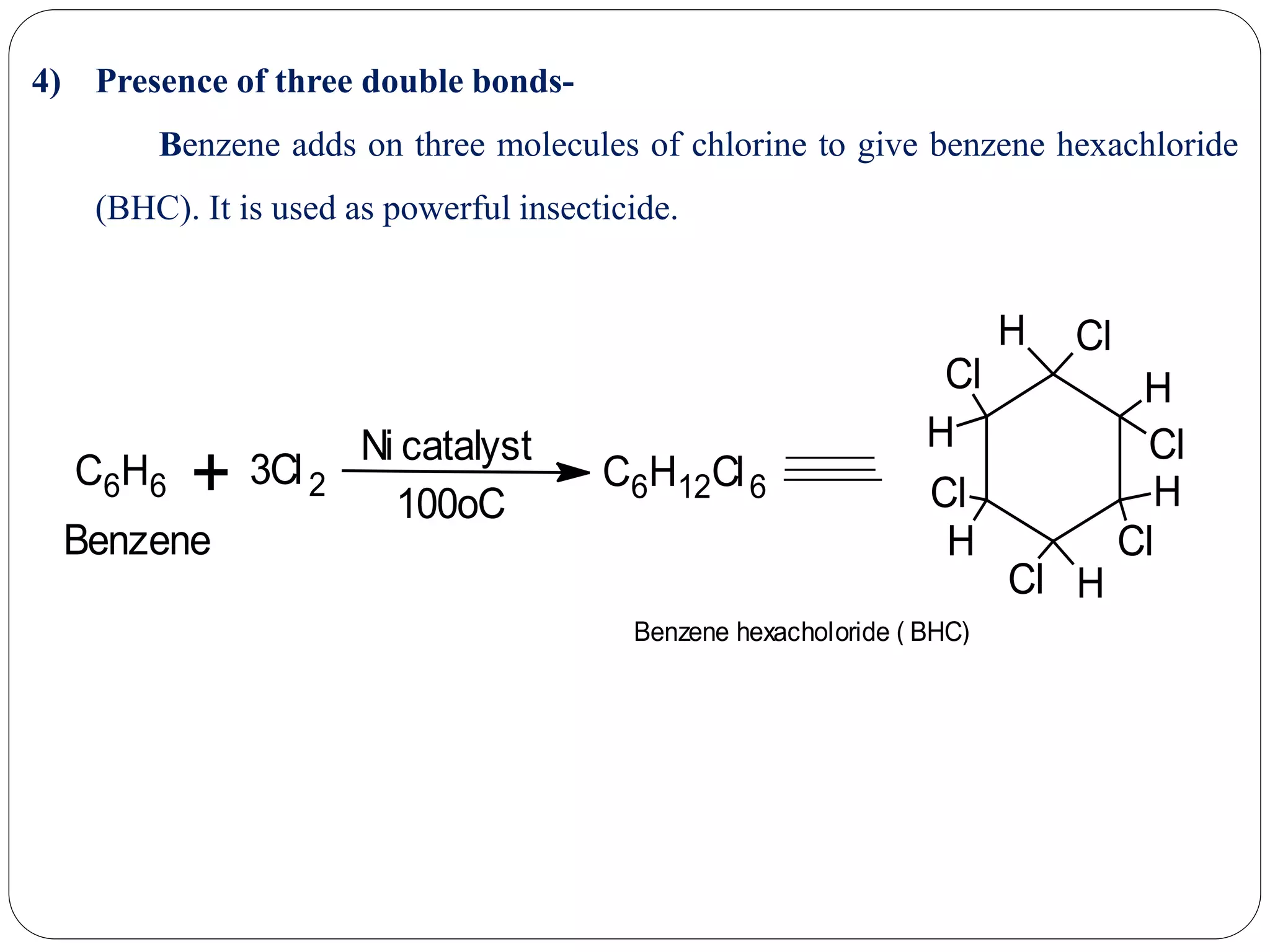 4) Presence of three double bonds-
Benzene adds on three molecules of chlorine to give benzene hexachloride
(BHC). It is used as powerful insecticide.
C6H6 + 3Cl2
Ni catalyst
100oC
C6H12Cl6
H Cl
H
Cl
H
Cl
HCl
Cl
H
Cl
H
Benzene hexacholoride ( BHC)
Benzene
 
