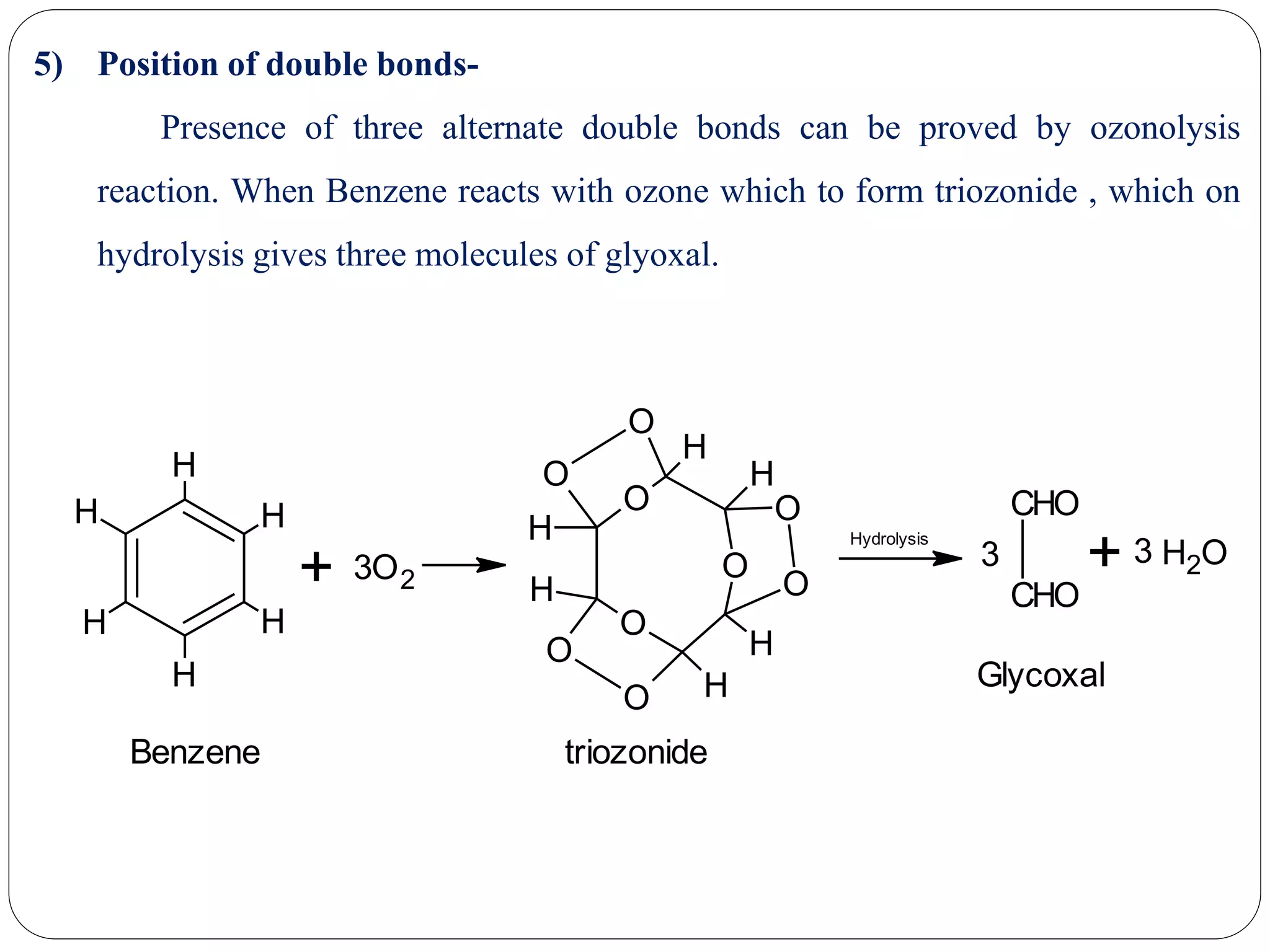 5) Position of double bonds-
Presence of three alternate double bonds can be proved by ozonolysis
reaction. When Benzene reacts with ozone which to form triozonide , which on
hydrolysis gives three molecules of glyoxal.
H
H
H
H
H
H
+ 3O2 O
O
O
O
O
O
O
O
O
H
H
H
H
H
H
Hydrolysis
CHO
CHO
3 + OH23
Benzene triozonide
Glycoxal
 
