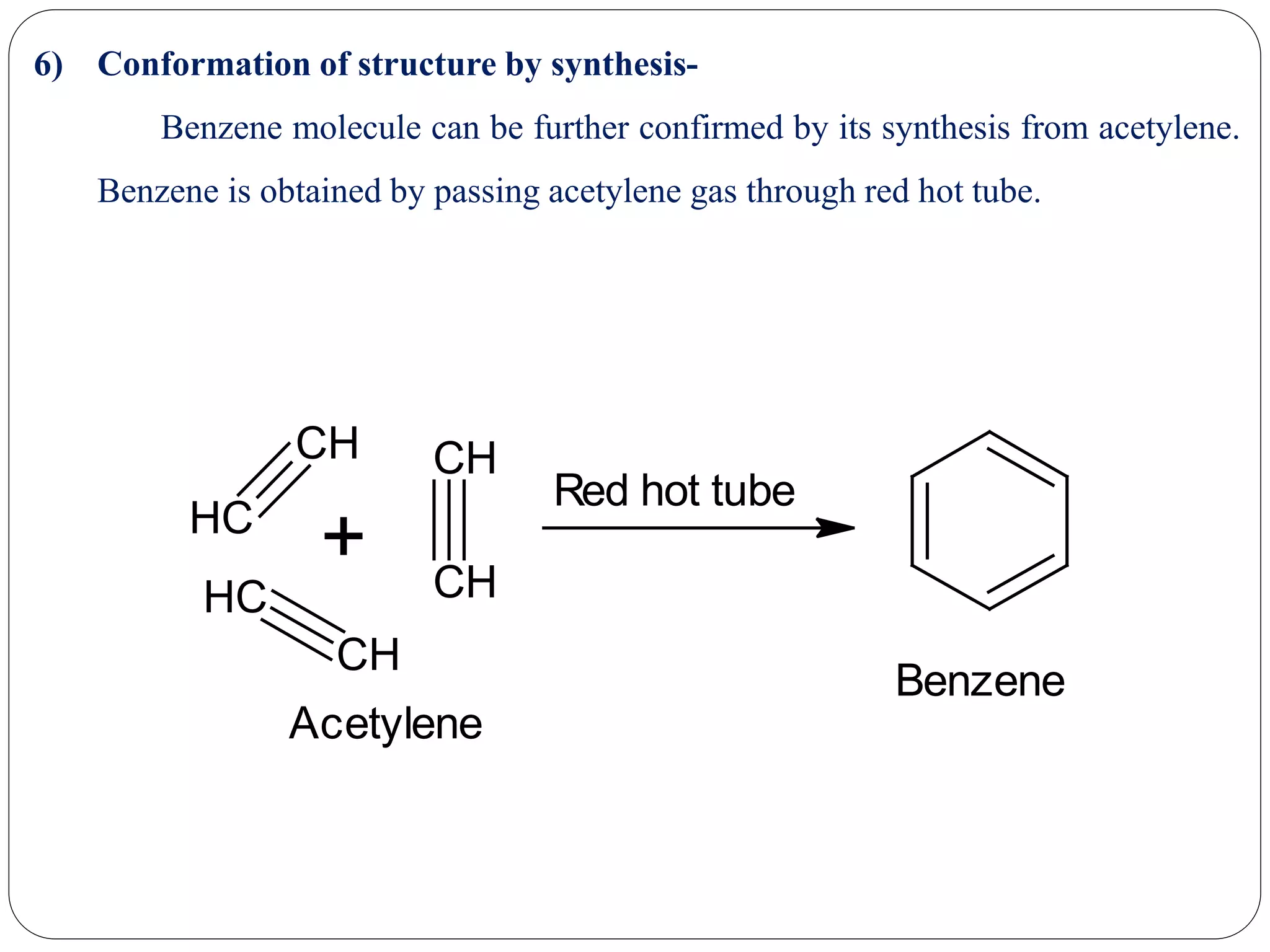 6) Conformation of structure by synthesis-
Benzene molecule can be further confirmed by its synthesis from acetylene.
Benzene is obtained by passing acetylene gas through red hot tube.
CH
CH
CH
CH
CH
CH
+
Red hot tube
Acetylene
Benzene
 