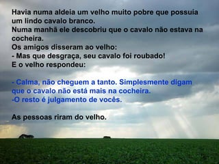 Havia numa aldeia um velho muito pobre que possuía um lindo cavalo branco. Numa manhã ele descobriu que o cavalo não estava na cocheira. Os amigos disseram ao velho: - Mas que desgraça, seu cavalo foi roubado! E o velho respondeu: - Calma, não cheguem a tanto. Simplesmente digam que o cavalo não está mais na cocheira. -O resto é julgamento de vocês. As pessoas riram do velho.  