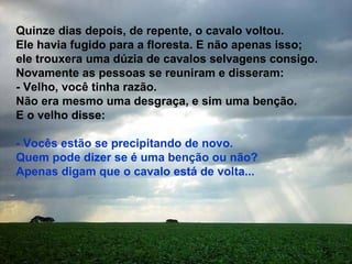 Quinze dias depois, de repente, o cavalo voltou. Ele havia fugido para a floresta. E não apenas isso; ele trouxera uma dúzia de cavalos selvagens consigo. Novamente as pessoas se reuniram e disseram: - Velho, você tinha razão. Não era mesmo uma desgraça, e sim uma benção. E o velho disse: - Vocês estão se precipitando de novo. Quem pode dizer se é uma benção ou não? Apenas digam que o cavalo está de volta...  
