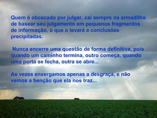 Quem é obcecado por julgar, cai sempre na armadilha de basear seu julgamento em pequenos fragmentos de informação, o que o levará a conclusões precipitadas. Nunca encerre uma questão de forma definitiva, pois quando um caminho termina, outro começa, quando uma porta se fecha, outra se abre... As vezes enxergamos apenas a desgraça, e não vemos a benção que ela nos traz... 