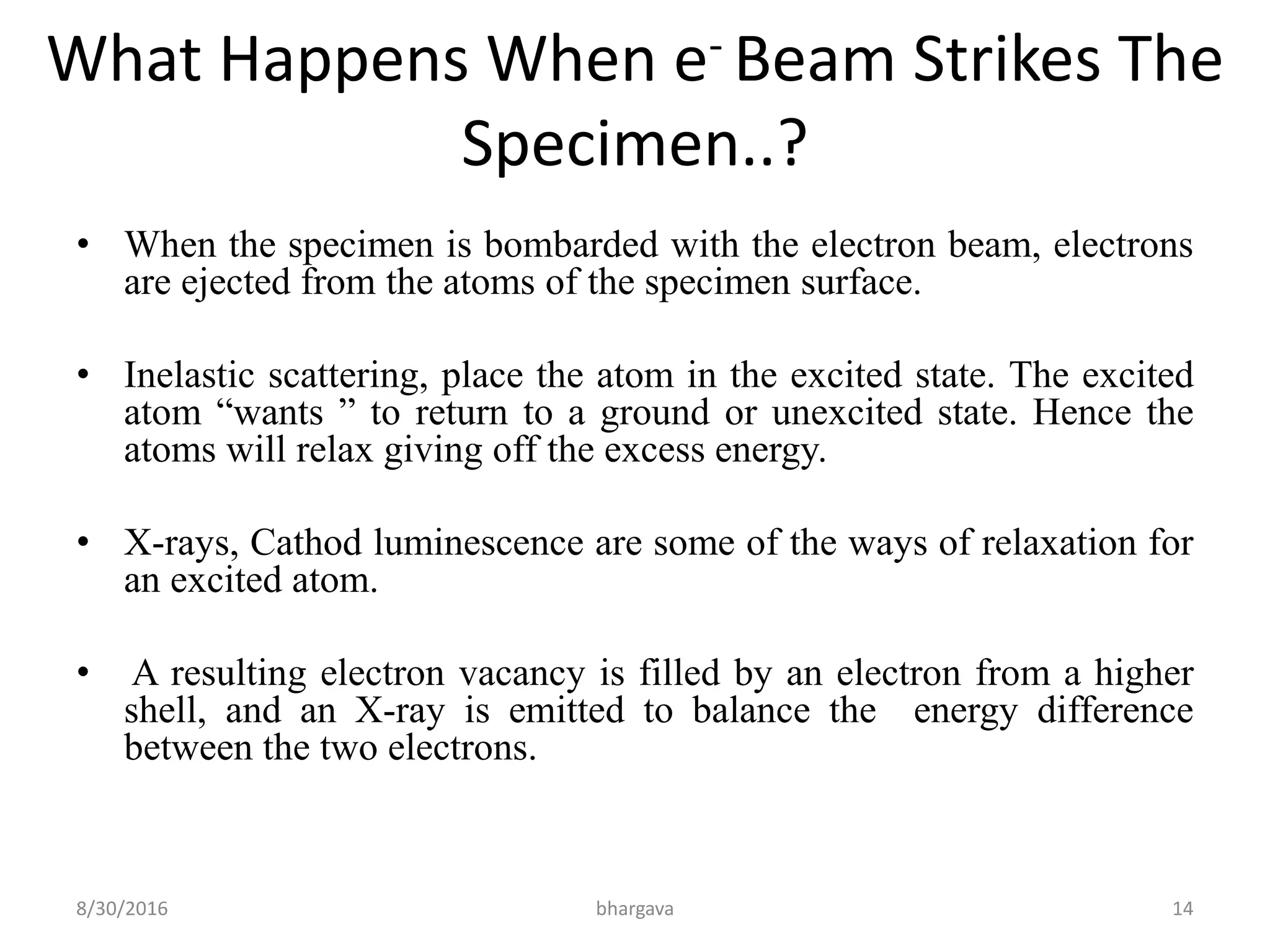 What Happens When e- Beam Strikes The
Specimen..?
• When the specimen is bombarded with the electron beam, electrons
are ejected from the atoms of the specimen surface.
• Inelastic scattering, place the atom in the excited state. The excited
atom “wants ” to return to a ground or unexcited state. Hence the
atoms will relax giving off the excess energy.
• X-rays, Cathod luminescence are some of the ways of relaxation for
an excited atom.
• A resulting electron vacancy is filled by an electron from a higher
shell, and an X-ray is emitted to balance the energy difference
between the two electrons.
8/30/2016 bhargava 14
 