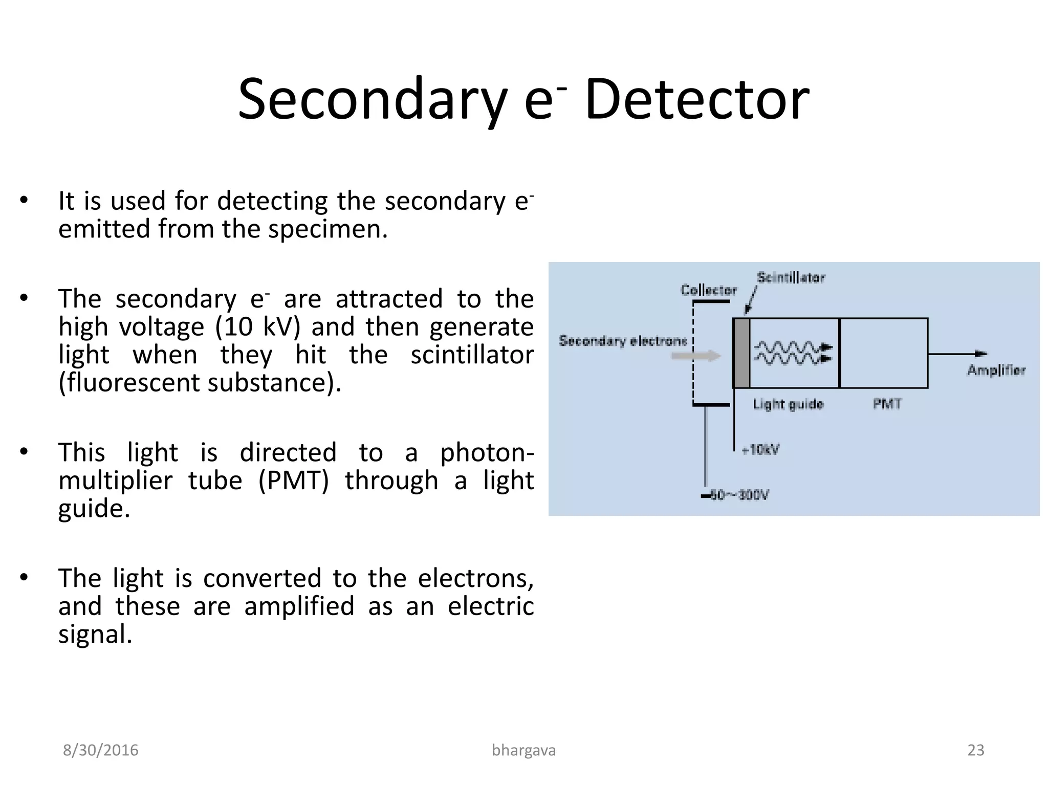 Secondary e- Detector
• It is used for detecting the secondary e-
emitted from the specimen.
• The secondary e- are attracted to the
high voltage (10 kV) and then generate
light when they hit the scintillator
(fluorescent substance).
• This light is directed to a photon-
multiplier tube (PMT) through a light
guide.
• The light is converted to the electrons,
and these are amplified as an electric
signal.
8/30/2016 bhargava 23
 
