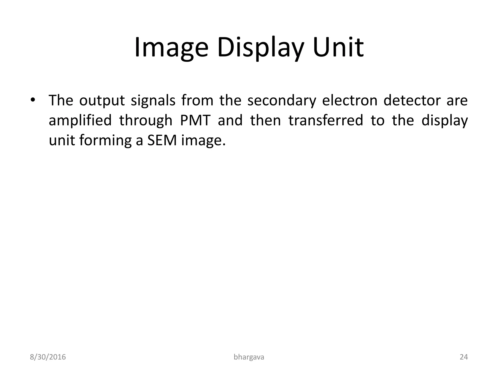Image Display Unit
• The output signals from the secondary electron detector are
amplified through PMT and then transferred to the display
unit forming a SEM image.
8/30/2016 bhargava 24
 