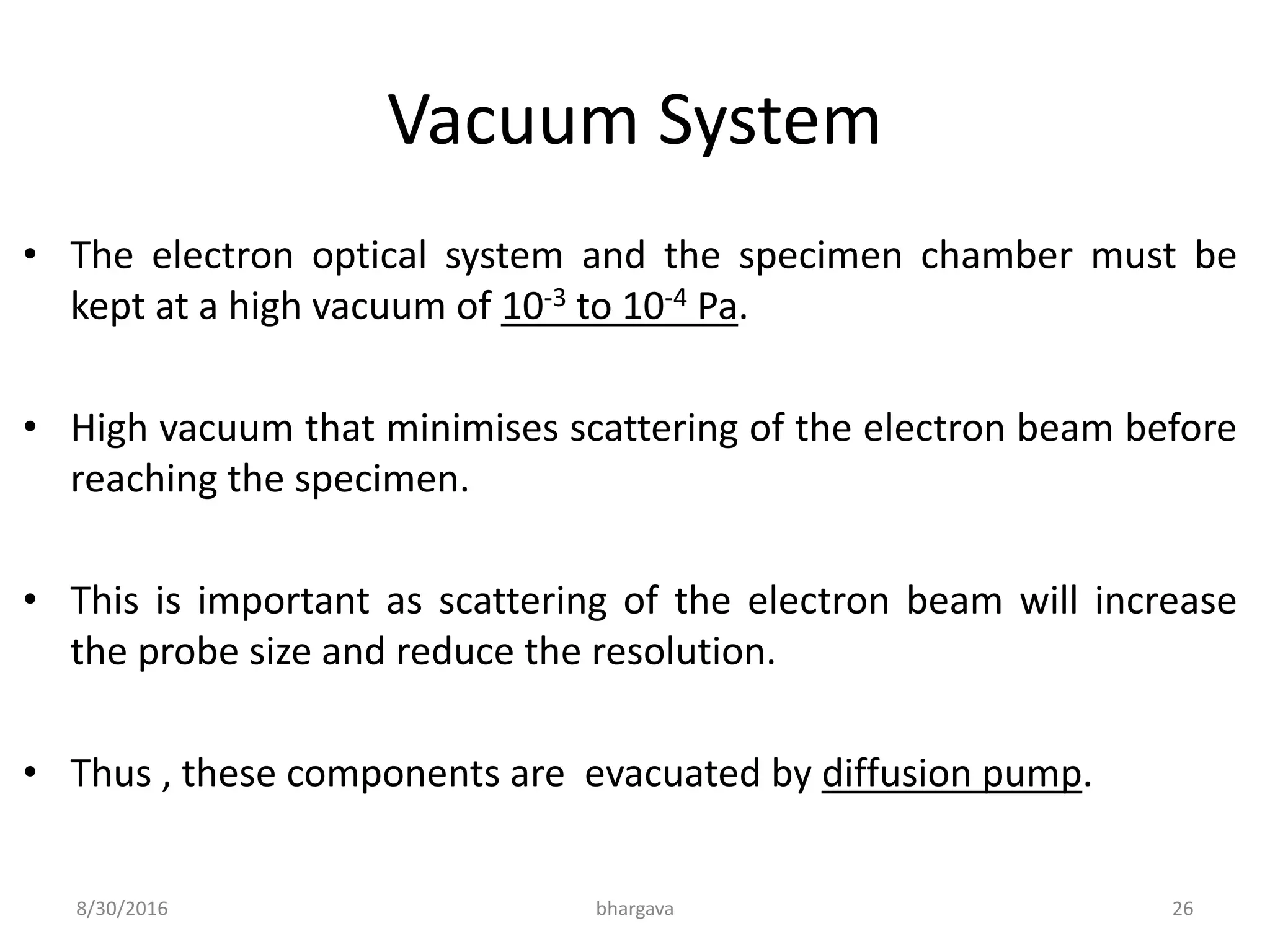 Vacuum System
• The electron optical system and the specimen chamber must be
kept at a high vacuum of 10-3 to 10-4 Pa.
• High vacuum that minimises scattering of the electron beam before
reaching the specimen.
• This is important as scattering of the electron beam will increase
the probe size and reduce the resolution.
• Thus , these components are evacuated by diffusion pump.
8/30/2016 bhargava 26
 