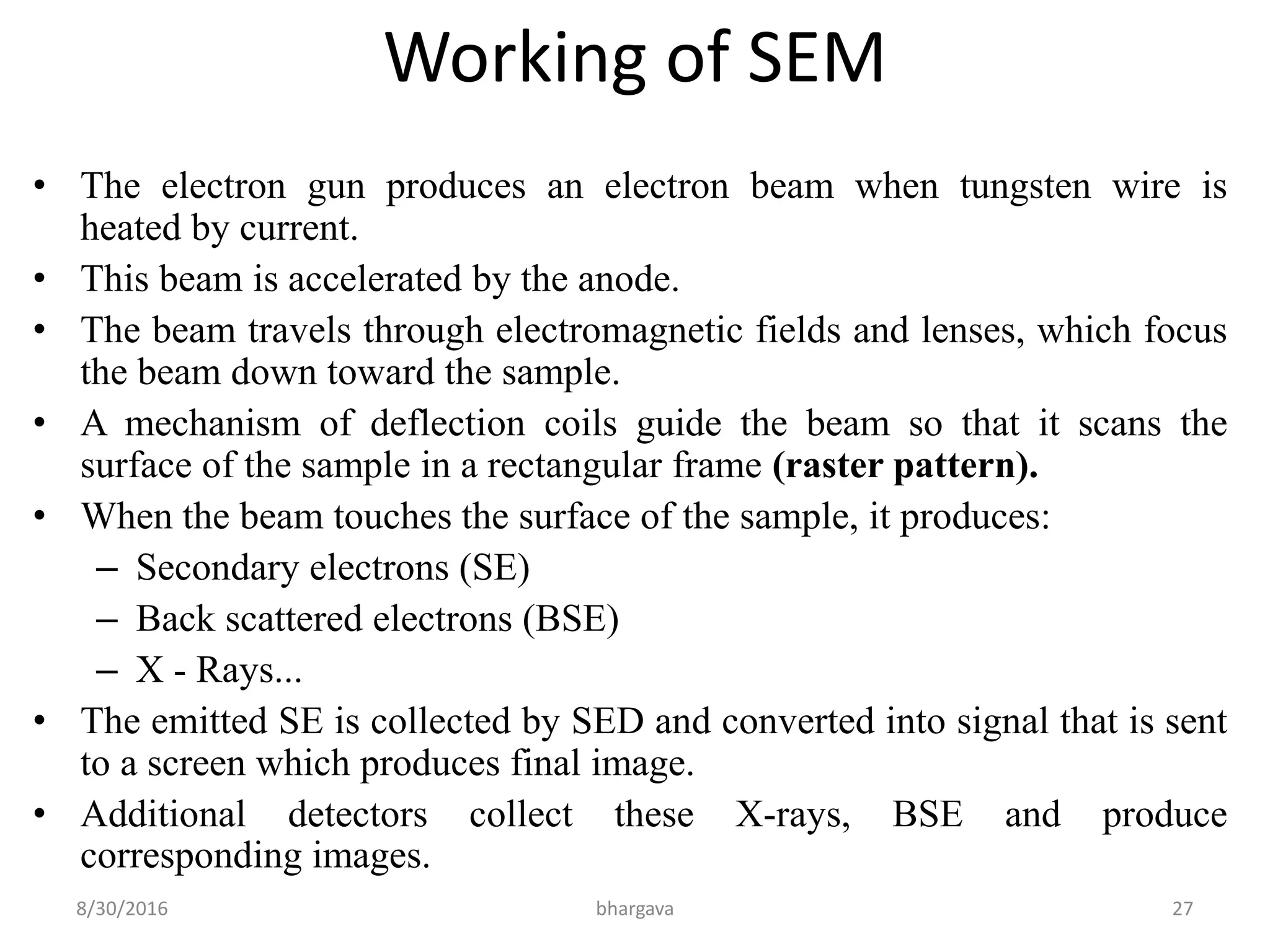 Working of SEM
• The electron gun produces an electron beam when tungsten wire is
heated by current.
• This beam is accelerated by the anode.
• The beam travels through electromagnetic fields and lenses, which focus
the beam down toward the sample.
• A mechanism of deflection coils guide the beam so that it scans the
surface of the sample in a rectangular frame (raster pattern).
• When the beam touches the surface of the sample, it produces:
– Secondary electrons (SE)
– Back scattered electrons (BSE)
– X - Rays...
• The emitted SE is collected by SED and converted into signal that is sent
to a screen which produces final image.
• Additional detectors collect these X-rays, BSE and produce
corresponding images.
8/30/2016 bhargava 27
 
