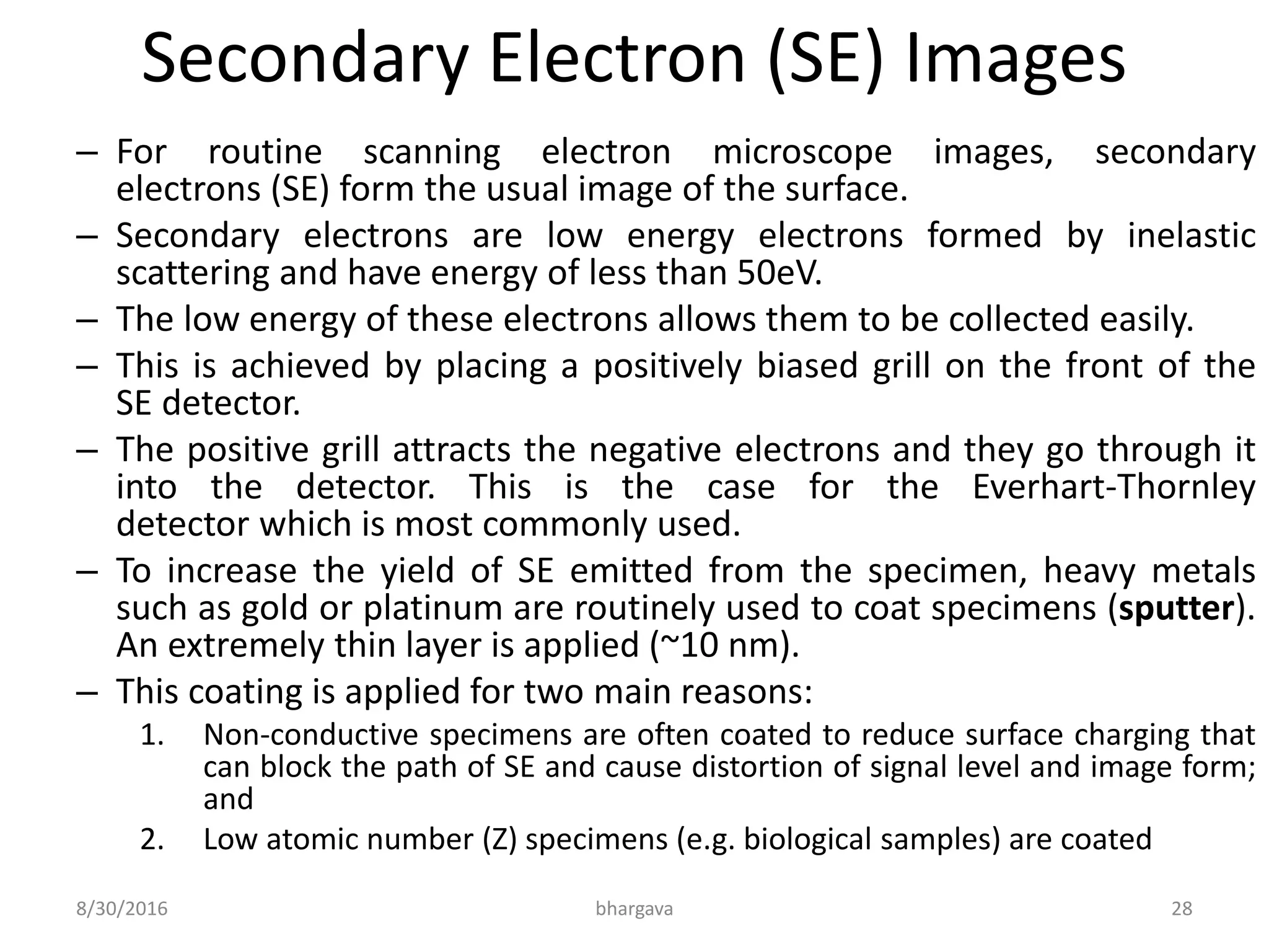 Secondary Electron (SE) Images
– For routine scanning electron microscope images, secondary
electrons (SE) form the usual image of the surface.
– Secondary electrons are low energy electrons formed by inelastic
scattering and have energy of less than 50eV.
– The low energy of these electrons allows them to be collected easily.
– This is achieved by placing a positively biased grill on the front of the
SE detector.
– The positive grill attracts the negative electrons and they go through it
into the detector. This is the case for the Everhart-Thornley
detector which is most commonly used.
– To increase the yield of SE emitted from the specimen, heavy metals
such as gold or platinum are routinely used to coat specimens (sputter).
An extremely thin layer is applied (~10 nm).
– This coating is applied for two main reasons:
1. Non-conductive specimens are often coated to reduce surface charging that
can block the path of SE and cause distortion of signal level and image form;
and
2. Low atomic number (Z) specimens (e.g. biological samples) are coated
8/30/2016 bhargava 28
 