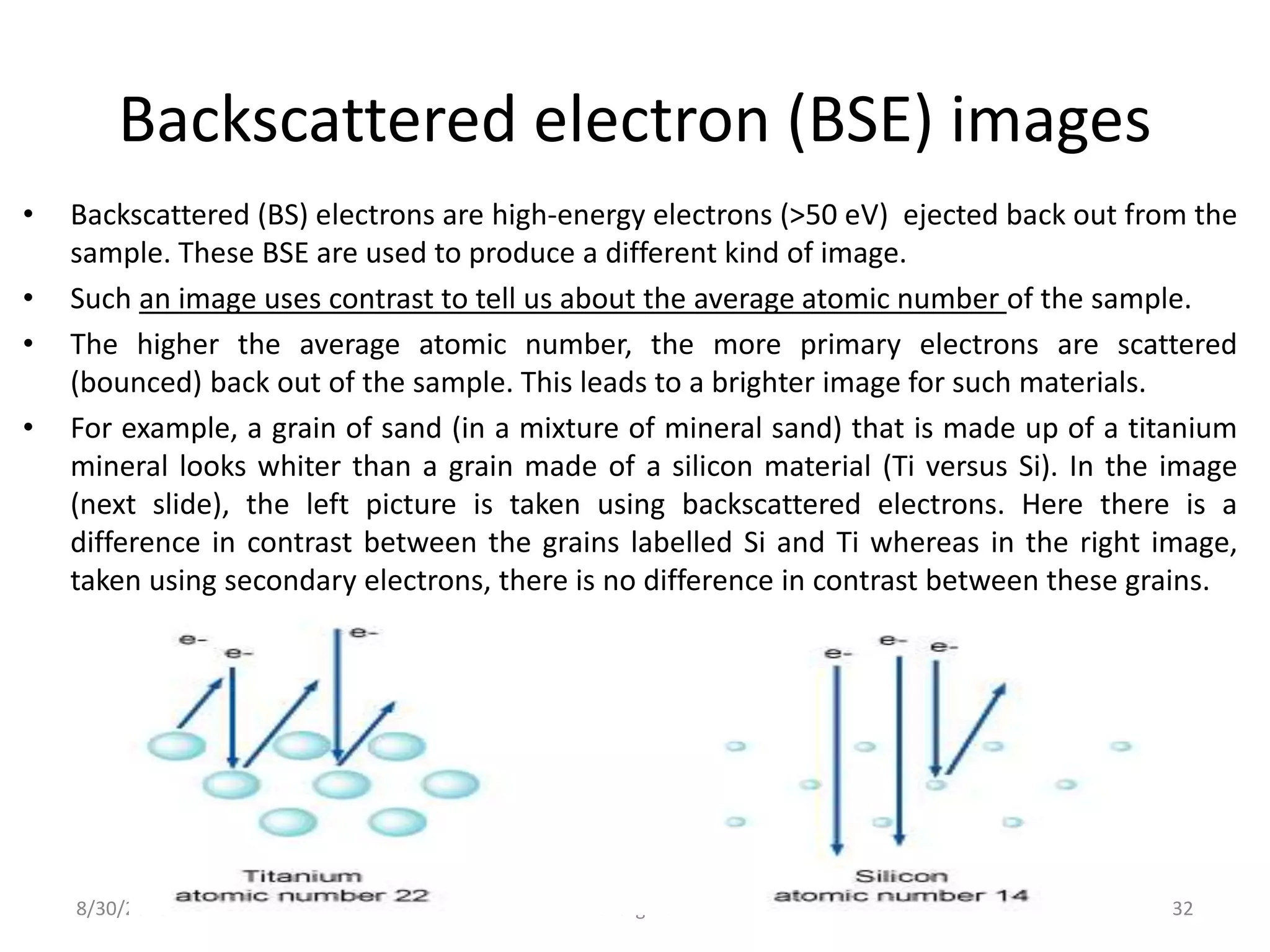 Backscattered electron (BSE) images
• Backscattered (BS) electrons are high-energy electrons (>50 eV) ejected back out from the
sample. These BSE are used to produce a different kind of image.
• Such an image uses contrast to tell us about the average atomic number of the sample.
• The higher the average atomic number, the more primary electrons are scattered
(bounced) back out of the sample. This leads to a brighter image for such materials.
• For example, a grain of sand (in a mixture of mineral sand) that is made up of a titanium
mineral looks whiter than a grain made of a silicon material (Ti versus Si). In the image
(next slide), the left picture is taken using backscattered electrons. Here there is a
difference in contrast between the grains labelled Si and Ti whereas in the right image,
taken using secondary electrons, there is no difference in contrast between these grains.
8/30/2016 bhargava 32
 