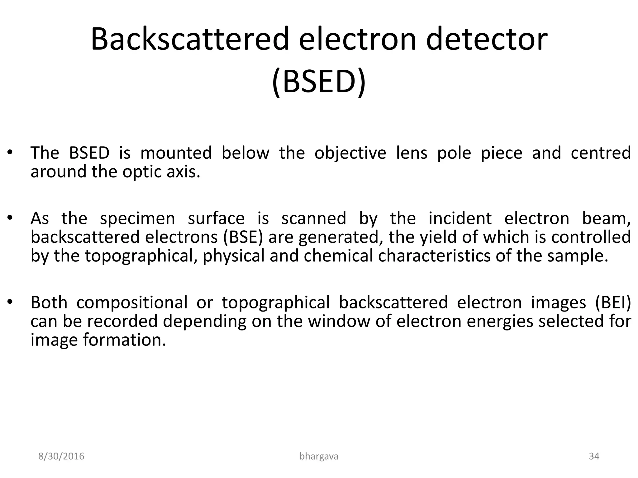 Backscattered electron detector
(BSED)
• The BSED is mounted below the objective lens pole piece and centred
around the optic axis.
• As the specimen surface is scanned by the incident electron beam,
backscattered electrons (BSE) are generated, the yield of which is controlled
by the topographical, physical and chemical characteristics of the sample.
• Both compositional or topographical backscattered electron images (BEI)
can be recorded depending on the window of electron energies selected for
image formation.
8/30/2016 bhargava 34
 