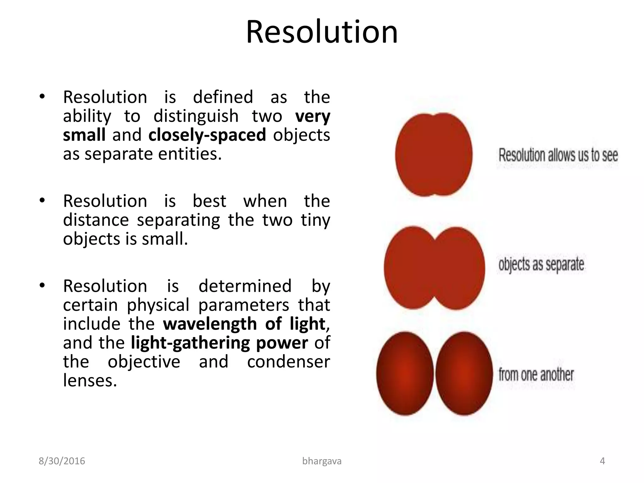 Resolution
• Resolution is defined as the
ability to distinguish two very
small and closely-spaced objects
as separate entities.
• Resolution is best when the
distance separating the two tiny
objects is small.
• Resolution is determined by
certain physical parameters that
include the wavelength of light,
and the light-gathering power of
the objective and condenser
lenses.
8/30/2016 bhargava 4
 