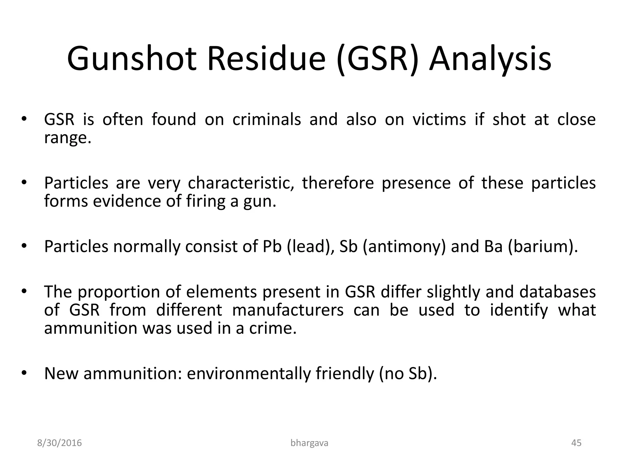 Gunshot Residue (GSR) Analysis
• GSR is often found on criminals and also on victims if shot at close
range.
• Particles are very characteristic, therefore presence of these particles
forms evidence of firing a gun.
• Particles normally consist of Pb (lead), Sb (antimony) and Ba (barium).
• The proportion of elements present in GSR differ slightly and databases
of GSR from different manufacturers can be used to identify what
ammunition was used in a crime.
• New ammunition: environmentally friendly (no Sb).
8/30/2016 bhargava 45
 