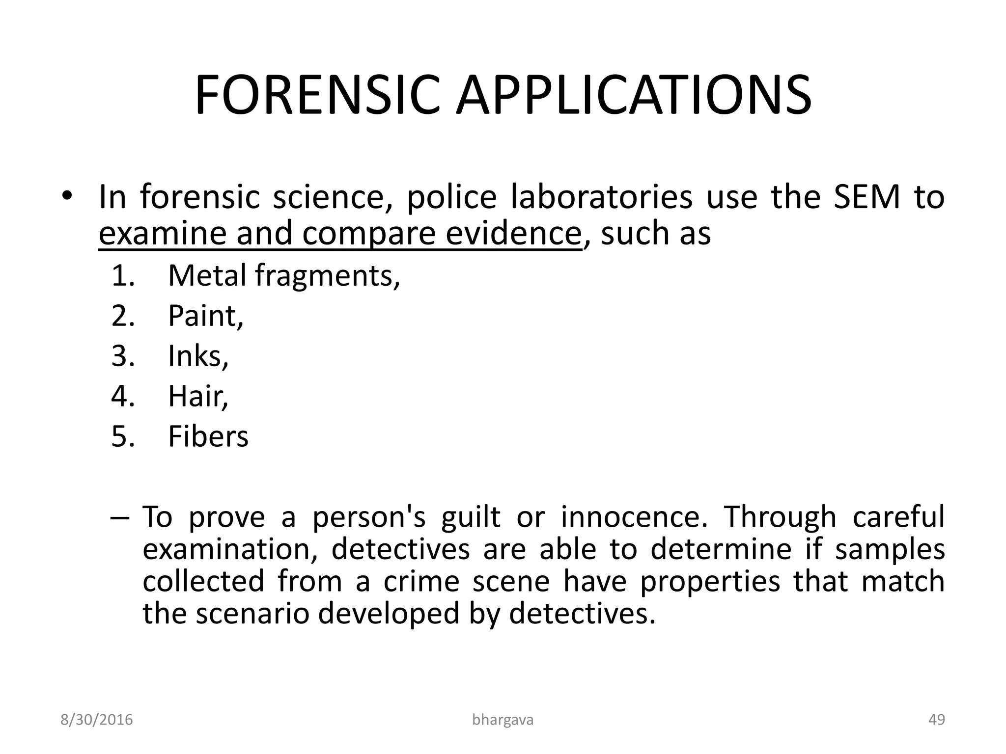 FORENSIC APPLICATIONS
• In forensic science, police laboratories use the SEM to
examine and compare evidence, such as
1. Metal fragments,
2. Paint,
3. Inks,
4. Hair,
5. Fibers
– To prove a person's guilt or innocence. Through careful
examination, detectives are able to determine if samples
collected from a crime scene have properties that match
the scenario developed by detectives.
8/30/2016 bhargava 49
 