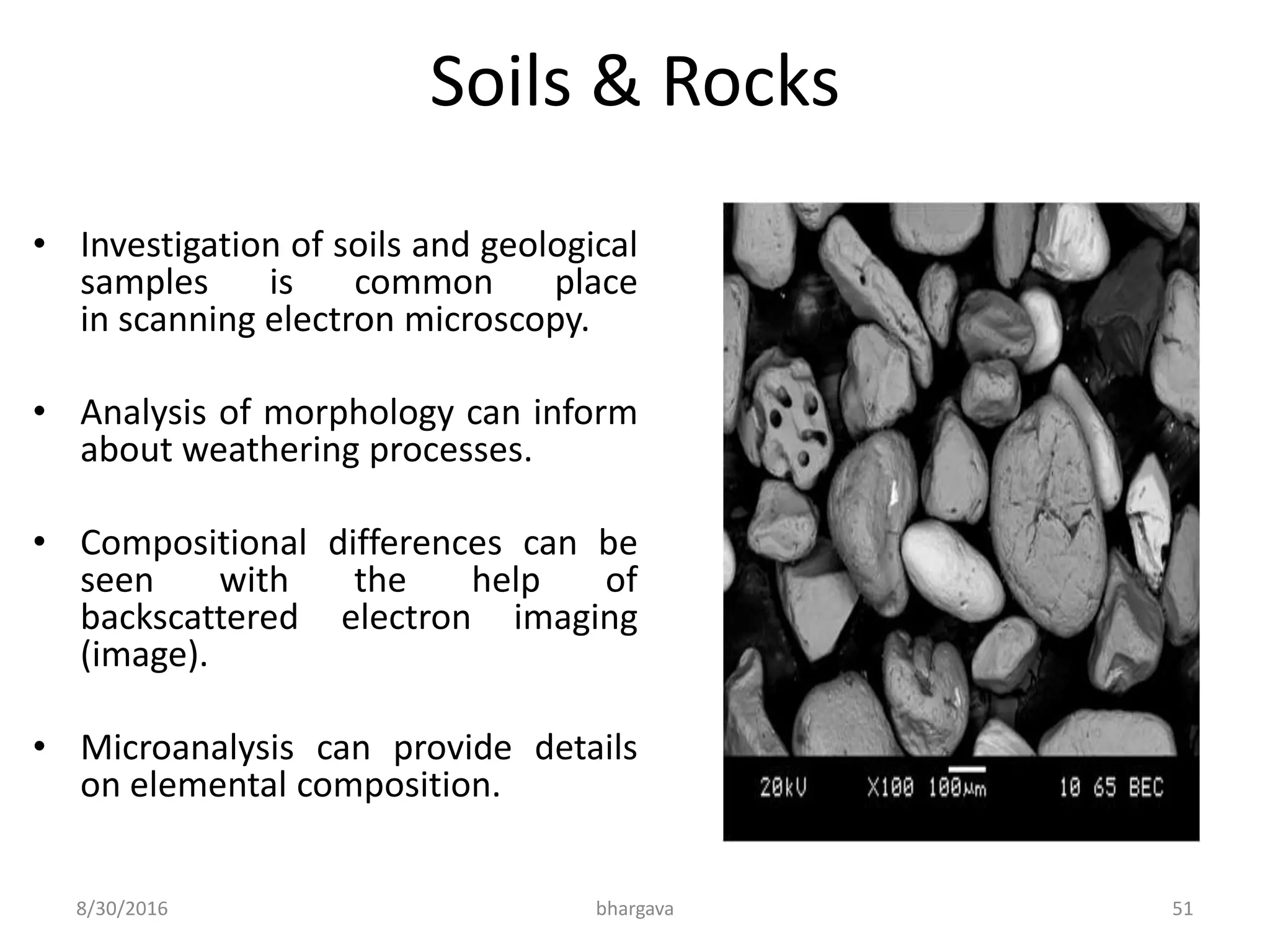 Soils & Rocks
• Investigation of soils and geological
samples is common place
in scanning electron microscopy.
• Analysis of morphology can inform
about weathering processes.
• Compositional differences can be
seen with the help of
backscattered electron imaging
(image).
• Microanalysis can provide details
on elemental composition.
8/30/2016 bhargava 51
 