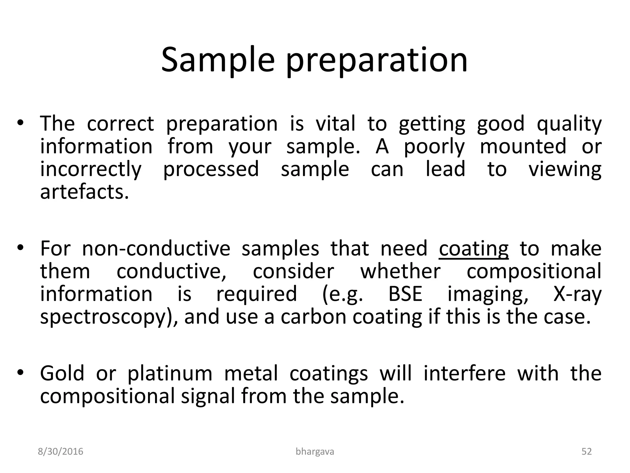 Sample preparation
• The correct preparation is vital to getting good quality
information from your sample. A poorly mounted or
incorrectly processed sample can lead to viewing
artefacts.
• For non-conductive samples that need coating to make
them conductive, consider whether compositional
information is required (e.g. BSE imaging, X-ray
spectroscopy), and use a carbon coating if this is the case.
• Gold or platinum metal coatings will interfere with the
compositional signal from the sample.
8/30/2016 bhargava 52
 