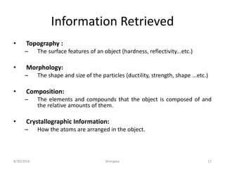 Information Retrieved
• Topography :
– The surface features of an object (hardness, reflectivity...etc.)
• Morphology:
– The shape and size of the particles (ductility, strength, shape ...etc.)
• Composition:
– The elements and compounds that the object is composed of and
the relative amounts of them.
• Crystallographic Information:
– How the atoms are arranged in the object.
8/30/2016 bhargava 11
 