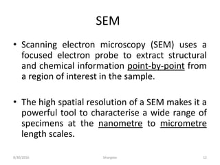 SEM
• Scanning electron microscopy (SEM) uses a
focused electron probe to extract structural
and chemical information point-by-point from
a region of interest in the sample.
• The high spatial resolution of a SEM makes it a
powerful tool to characterise a wide range of
specimens at the nanometre to micrometre
length scales.
8/30/2016 bhargava 12
 