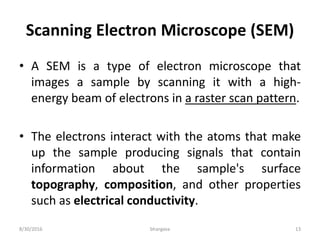 Scanning Electron Microscope (SEM)
• A SEM is a type of electron microscope that
images a sample by scanning it with a high-
energy beam of electrons in a raster scan pattern.
• The electrons interact with the atoms that make
up the sample producing signals that contain
information about the sample's surface
topography, composition, and other properties
such as electrical conductivity.
8/30/2016 bhargava 13
 